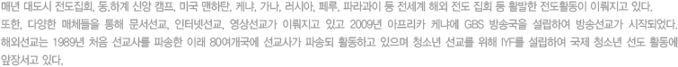 매년 대도시 전도집회, 동,하계 신앙 캠프, 미국 맨하탄, 케냐, 가나, 러시아, 페루, 파라과이 등 전세계 해외 전도 집회 등 활발한 전도활동이 이뤄지고 있다. 또한, 다양한 매체들을 통해 문서선교, 인터넷선교, 영상선교가 이뤄지고 있고 2009년 아프리카 케냐에 GBS 방송국을 설립하여 방송선교가 시작되었다. 해외선교는 1989년 처음 선교사를 파송한 이래 80여개국에 선교사가 파송되 활동하고 있으며 청소년 선교를 위해 IYF를 설립하여 국제 청소년 선도 활동에 앞장서고 있다.